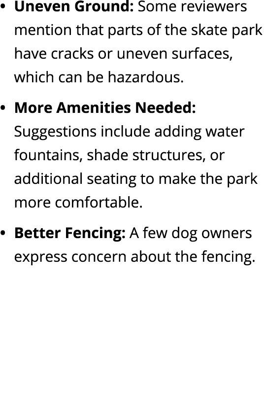 Uneven Ground: Some reviewers mention that parts of the skate park have cracks or uneven surfaces, which can be hazar...