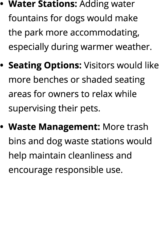 Water Stations: Adding water fountains for dogs would make the park more accommodating, especially during warmer weat...